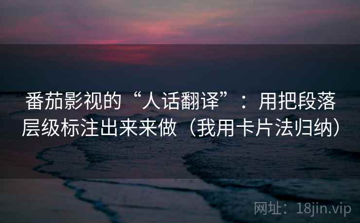 番茄影视的“人话翻译”：用把段落层级标注出来来做（我用卡片法归纳）