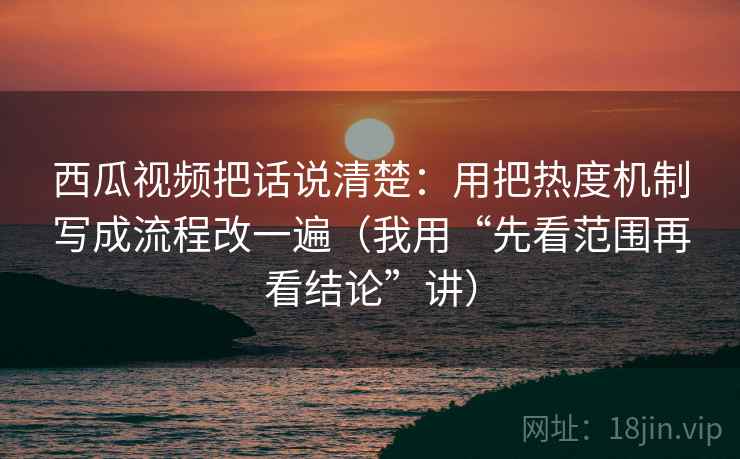 西瓜视频把话说清楚:用把热度机制写成流程改一遍(我用“先看范围再看结论”讲) 西瓜视频把话说清楚:用把热度机制写成流程改一遍(我用“先看范围再看结论”讲)