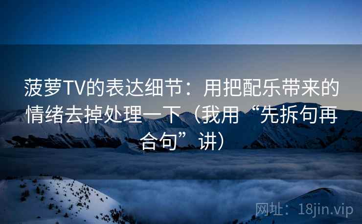 菠萝TV的表达细节:用把配乐带来的情绪去掉处理一下(我用“先拆句再合句”讲) 菠萝TV的表达细节:用把配乐带来的情绪去掉处理一下(我用“先拆句再合句”讲)