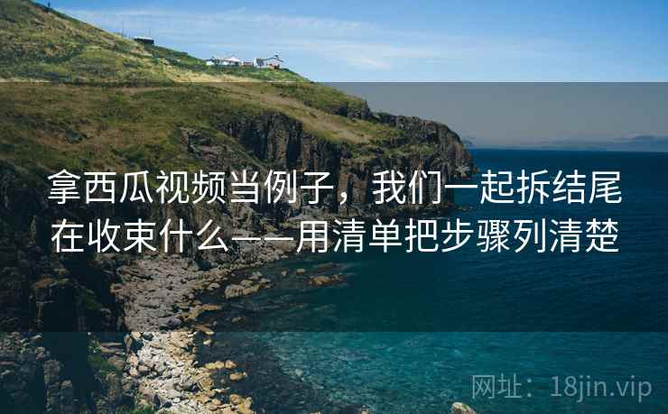 拿西瓜视频当例子，我们一起拆结尾在收束什么——用清单把步骤列清楚
