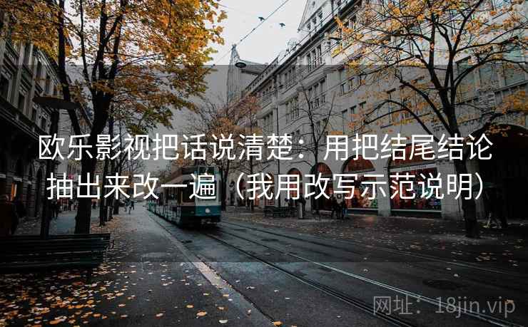 欧乐影视把话说清楚：用把结尾结论抽出来改一遍（我用改写示范说明）