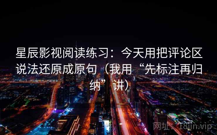 星辰影视阅读练习：今天用把评论区说法还原成原句（我用“先标注再归纳”讲）