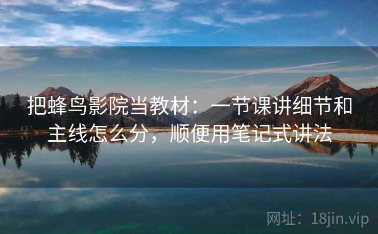 把蜂鸟影院当教材：一节课讲细节和主线怎么分，顺便用笔记式讲法